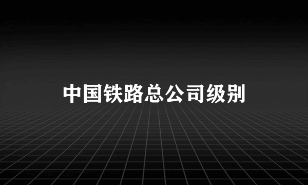 中国铁路总公司级别