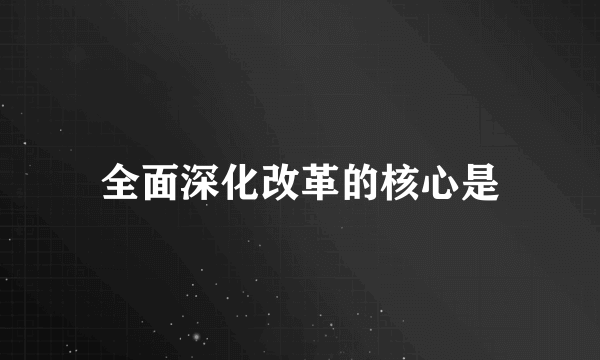 全面深化改革的核心是