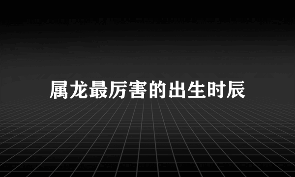 属龙最厉害的出生时辰