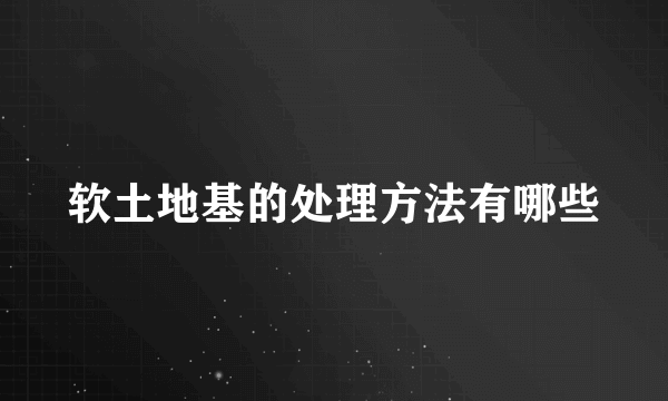 软土地基的处理方法有哪些