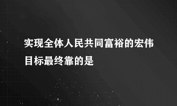 实现全体人民共同富裕的宏伟目标最终靠的是