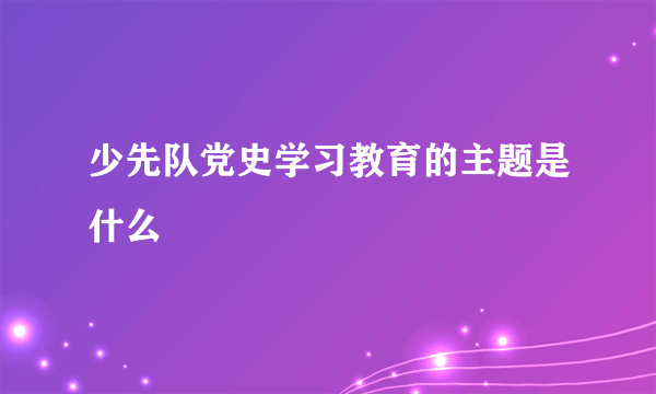 少先队党史学习教育的主题是什么