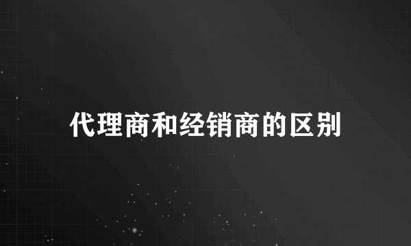 代理商和经销商的区别