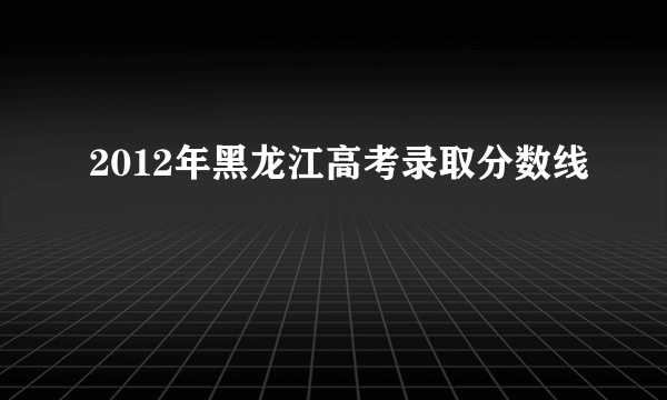 2012年黑龙江高考录取分数线