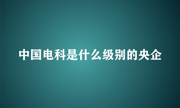 中国电科是什么级别的央企