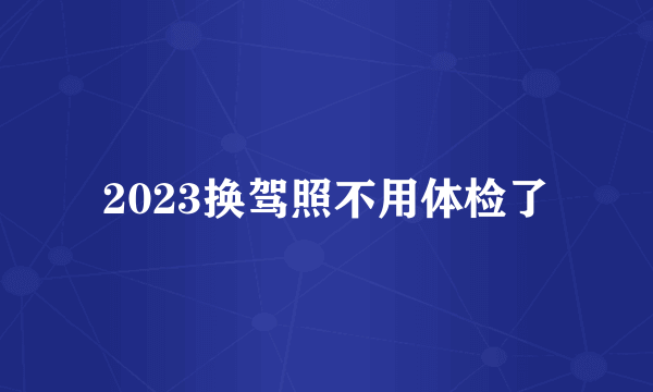 2023换驾照不用体检了