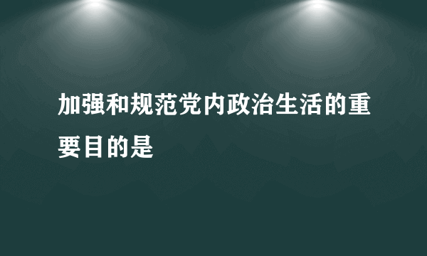 加强和规范党内政治生活的重要目的是