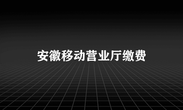 安徽移动营业厅缴费