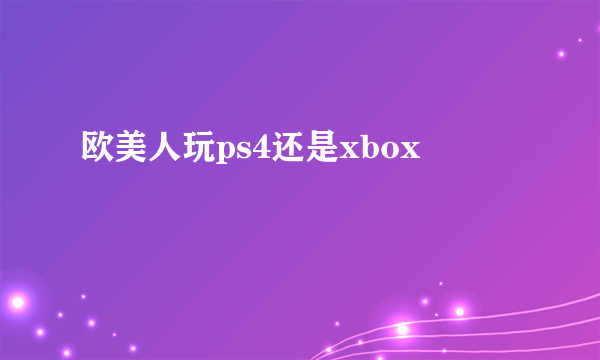 欧美人玩ps4还是xbox