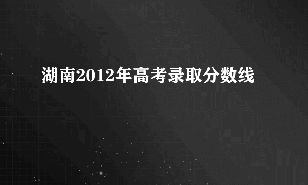 湖南2012年高考录取分数线