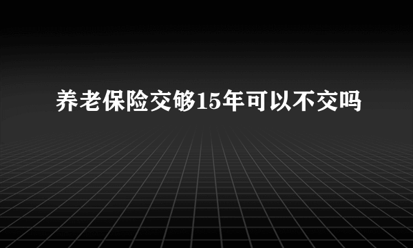 养老保险交够15年可以不交吗