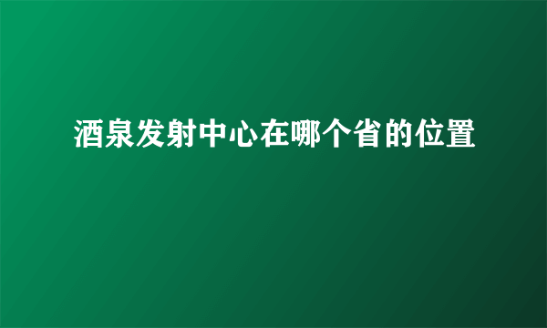 酒泉发射中心在哪个省的位置