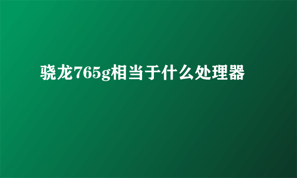 骁龙765g相当于什么处理器