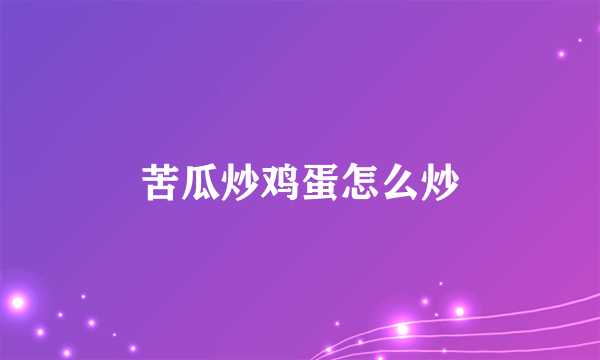 苦瓜炒鸡蛋怎么炒