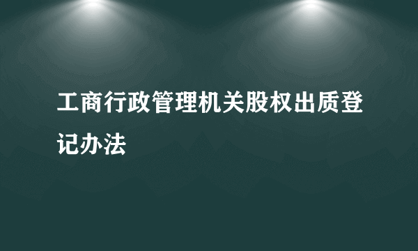 工商行政管理机关股权出质登记办法