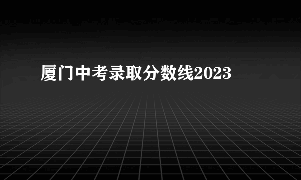 厦门中考录取分数线2023