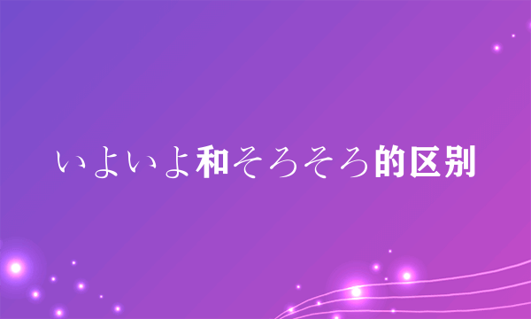 いよいよ和そろそろ的区别