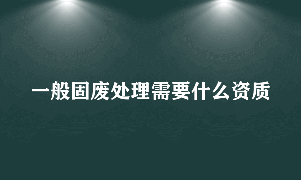 一般固废处理需要什么资质