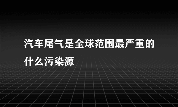 汽车尾气是全球范围最严重的什么污染源