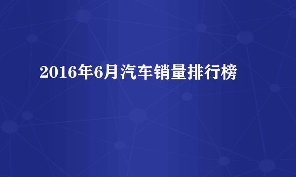 2016年6月汽车销量排行榜