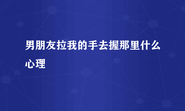 男朋友拉我的手去握那里什么心理