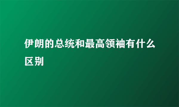 伊朗的总统和最高领袖有什么区别