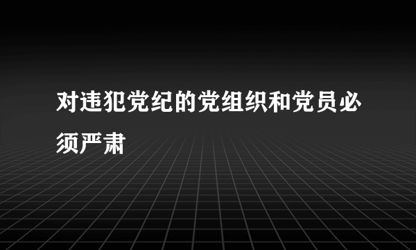 对违犯党纪的党组织和党员必须严肃