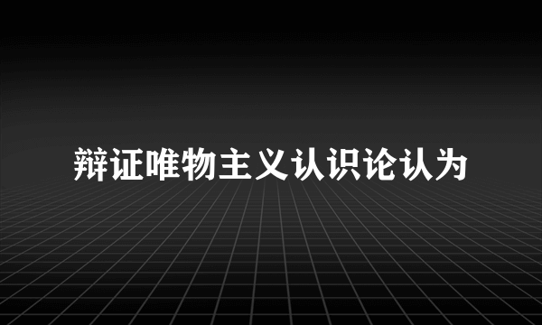 辩证唯物主义认识论认为