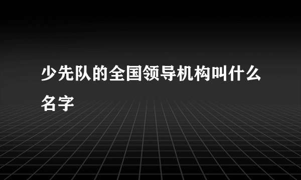 少先队的全国领导机构叫什么名字