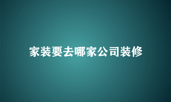 家装要去哪家公司装修