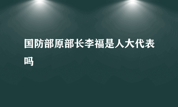 国防部原部长李福是人大代表吗