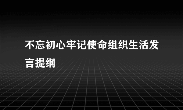 不忘初心牢记使命组织生活发言提纲