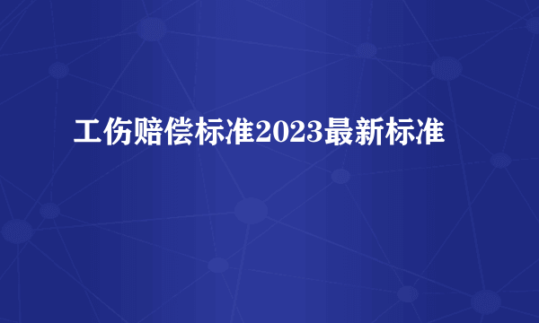 工伤赔偿标准2023最新标准