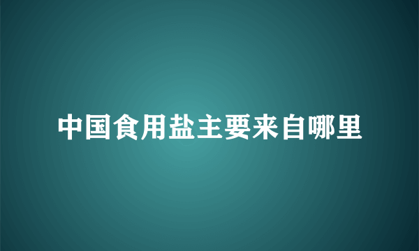 中国食用盐主要来自哪里