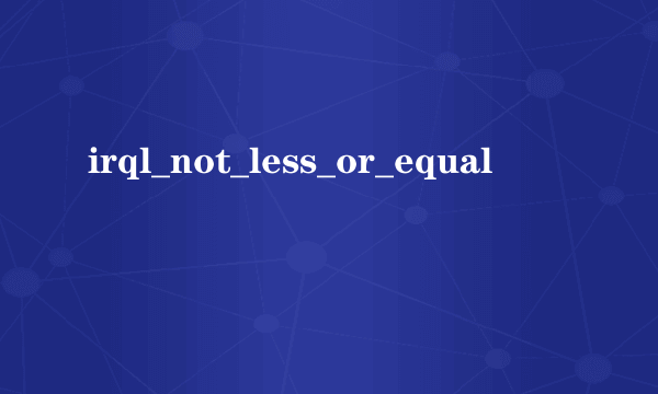 irql_not_less_or_equal