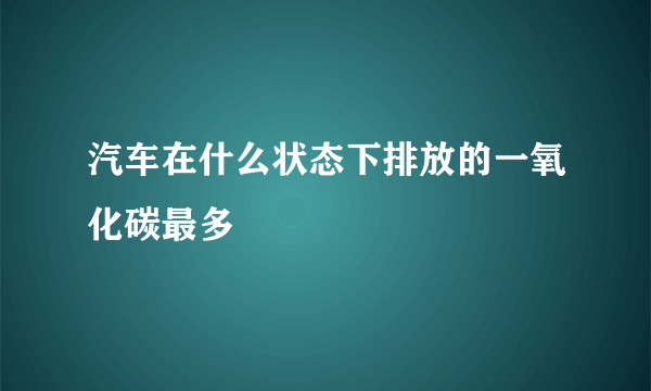 汽车在什么状态下排放的一氧化碳最多