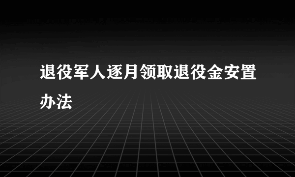 退役军人逐月领取退役金安置办法