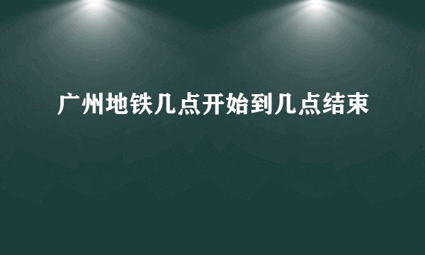 广州地铁几点开始到几点结束