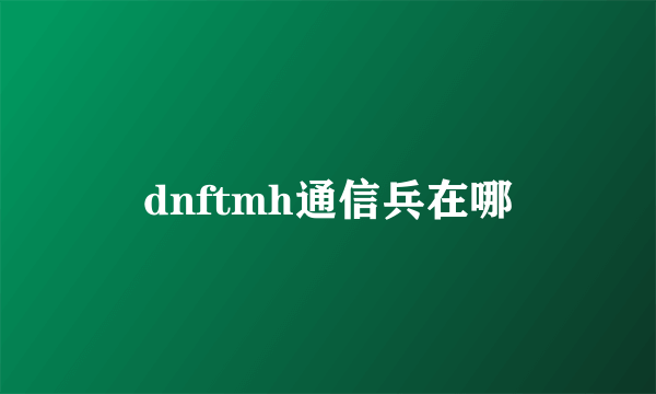 dnftmh通信兵在哪