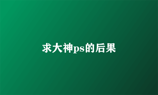 求大神ps的后果