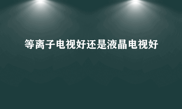 等离子电视好还是液晶电视好