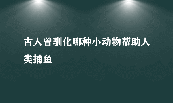 古人曾驯化哪种小动物帮助人类捕鱼