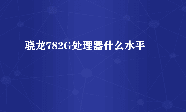 骁龙782G处理器什么水平