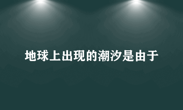 地球上出现的潮汐是由于