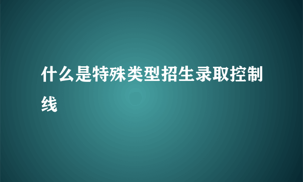 什么是特殊类型招生录取控制线