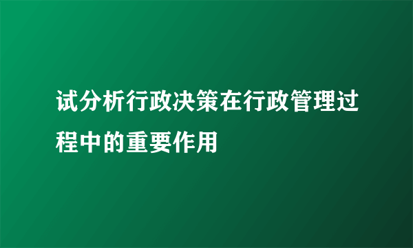 试分析行政决策在行政管理过程中的重要作用