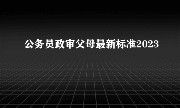 公务员政审父母最新标准2023