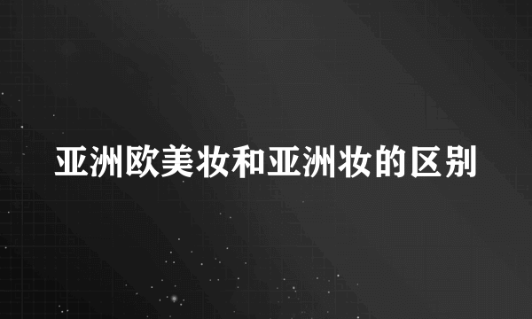 亚洲欧美妆和亚洲妆的区别