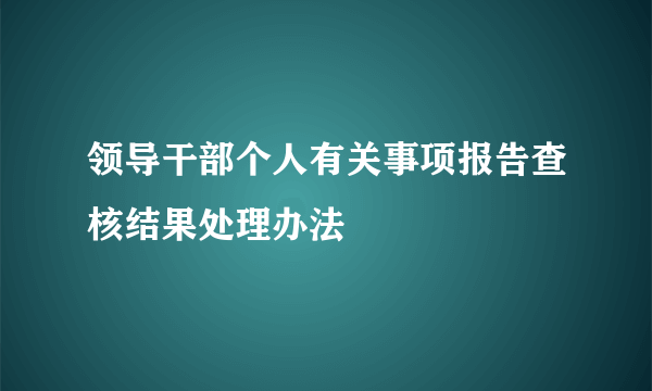 领导干部个人有关事项报告查核结果处理办法