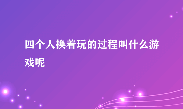 四个人换着玩的过程叫什么游戏呢